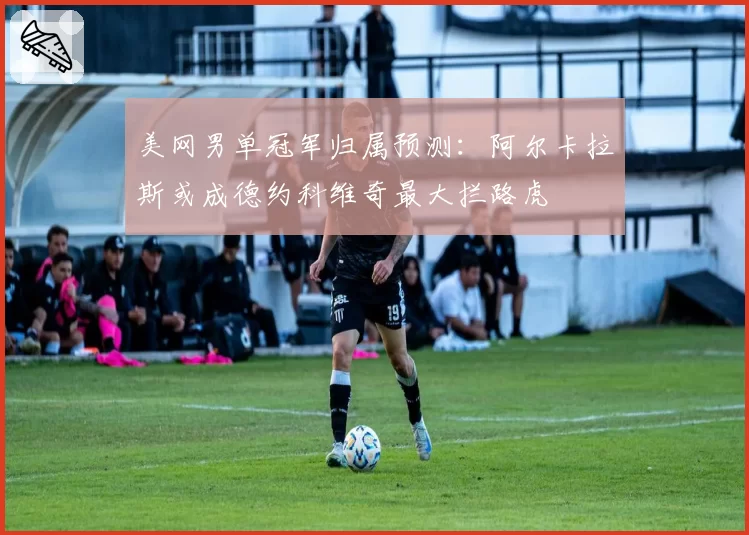 美网男单冠军归属预测：阿尔卡拉斯或成德约科维奇最大拦路虎