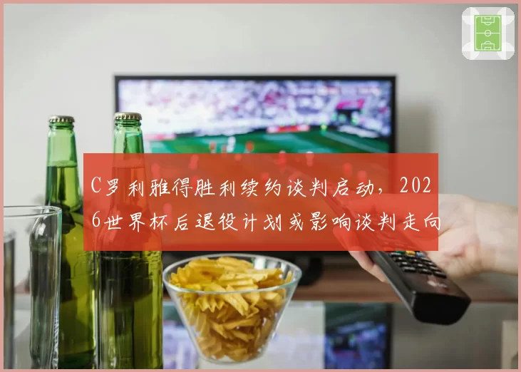 C罗利雅得胜利续约谈判启动，2026世界杯后退役计划或影响谈判走向