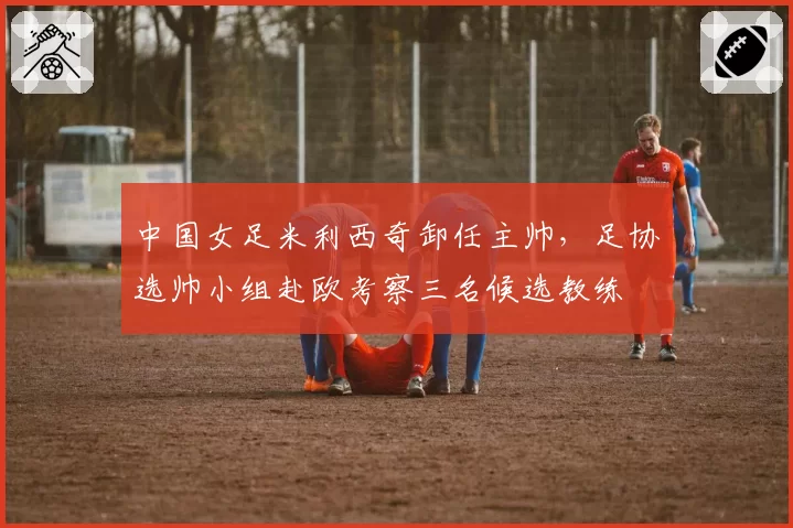 中国女足米利西奇卸任主帅,足协选帅小组赴欧考察三名候选教练