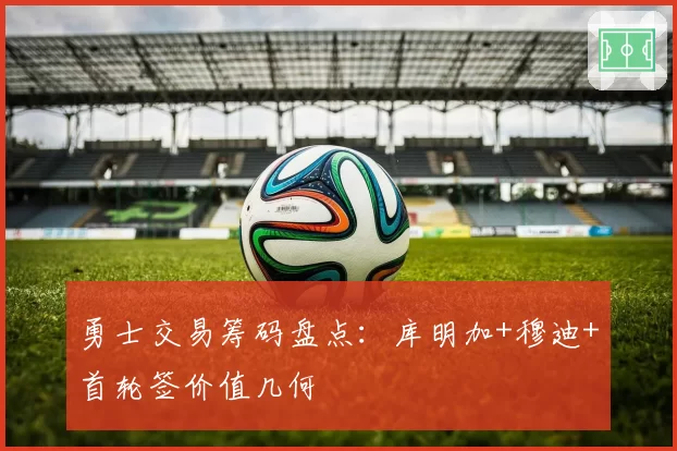 勇士交易筹码盘点:库明加+穆迪+首轮签价值几何