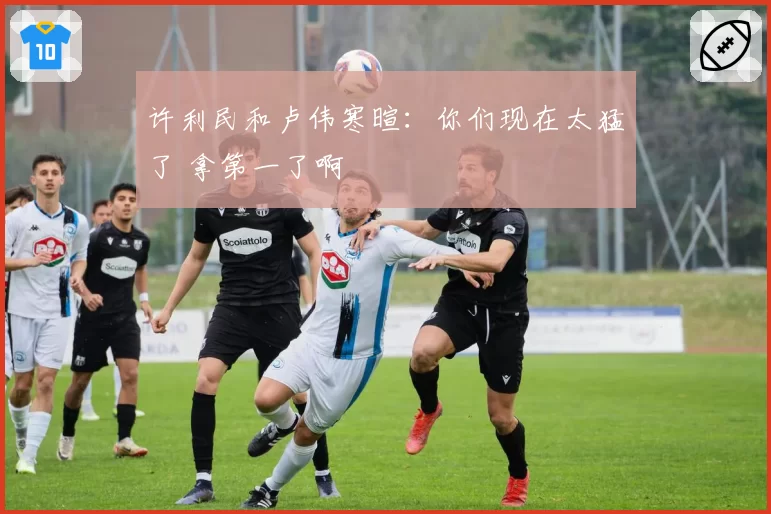 许利民和卢伟寒暄：你们现在太猛了 拿第一了啊