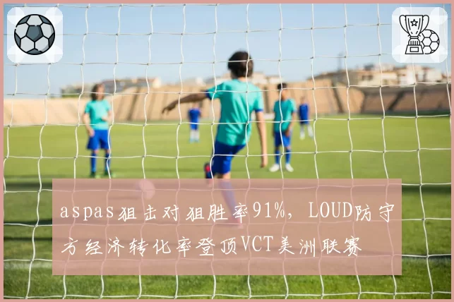 aspas狙击对狙胜率91%，LOUD防守方经济转化率登顶VCT美洲联赛