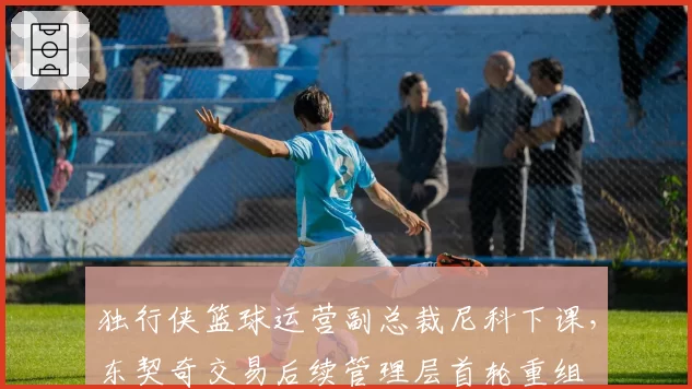 独行侠篮球运营副总裁尼科下课,东契奇交易后续管理层首轮重组