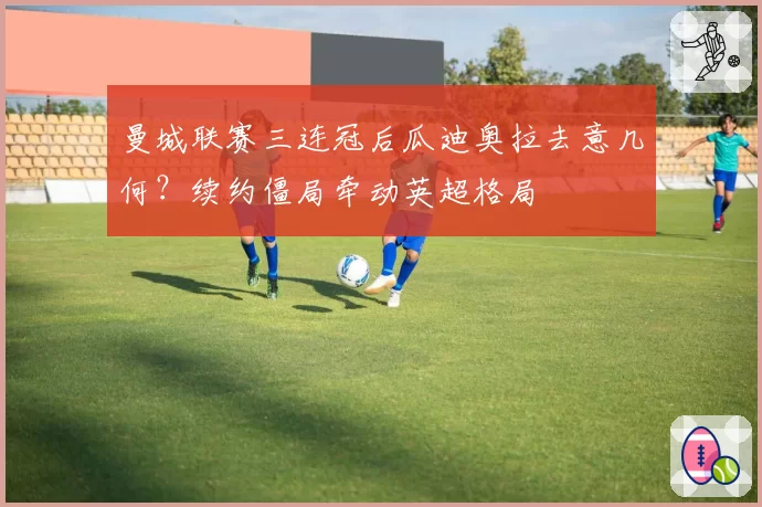 曼城联赛三连冠后瓜迪奥拉去意几何？续约僵局牵动英超格局