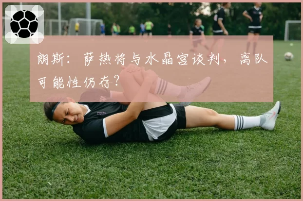朗斯：萨热将与水晶宫谈判，离队可能性仍存？