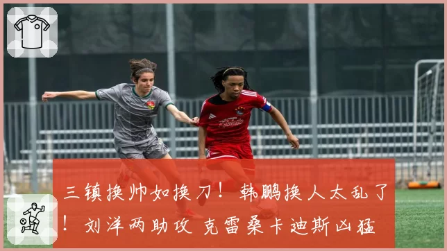 三镇换帅如换刀！韩鹏换人太乱了！刘洋两助攻 克雷桑卡迪斯凶猛
