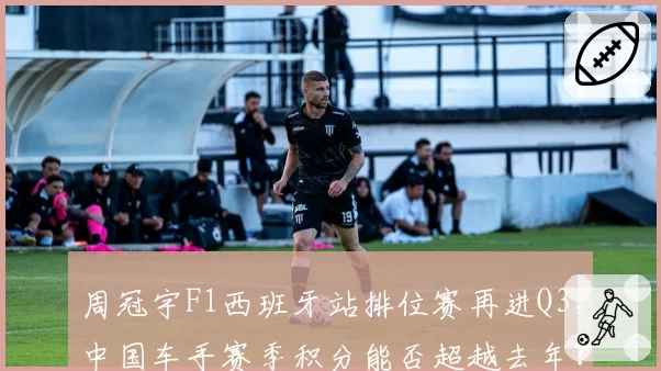 周冠宇F1西班牙站排位赛再进Q3，中国车手赛季积分能否超越去年？
